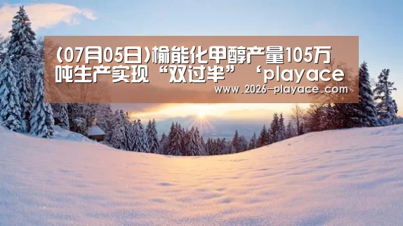 (07月05日)榆能化甲醇产量105万吨生产实现“双过半”‘playace官网’(图3) PA真人